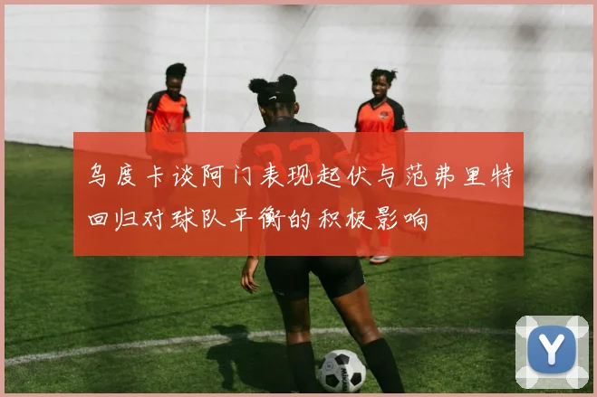 乌度卡谈阿门表现起伏与范弗里特回归对球队平衡的积极影响