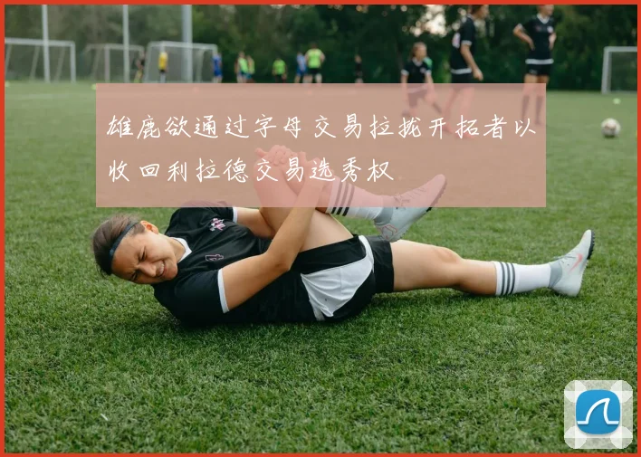 雄鹿欲通过字母交易拉拢开拓者以收回利拉德交易选秀权