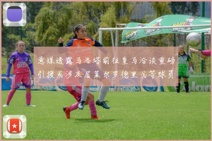意媒透露马洛塔前往皇马洽谈重磅引援或涉及居莱尔罗德里戈等球员