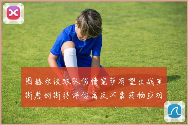 图赫尔谈球队伤情宽萨有望出战里斯詹姆斯待评估高反不靠药物应对