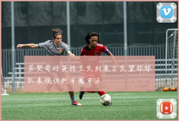 苏契奇对英格兰失利表示失望称球队表现仍然可圈可点