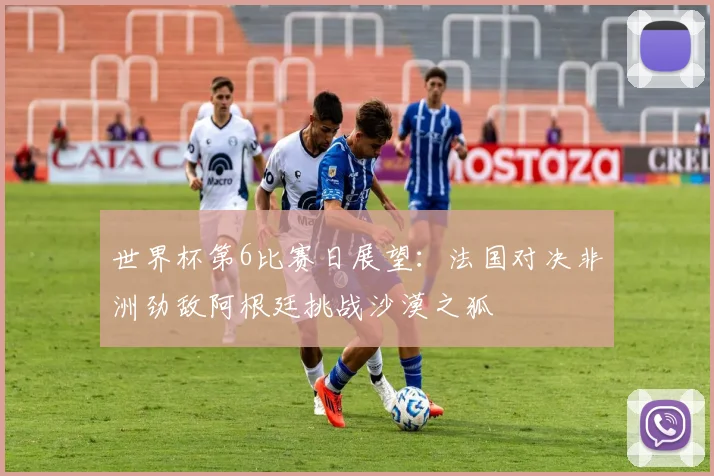 世界杯第6比赛日展望：法国对决非洲劲敌阿根廷挑战沙漠之狐
