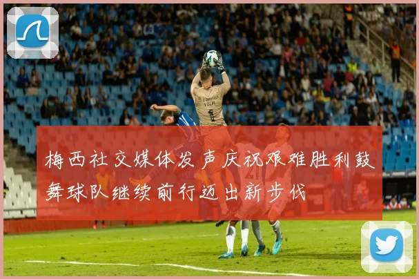 梅西社交媒体发声庆祝艰难胜利鼓舞球队继续前行迈出新步伐