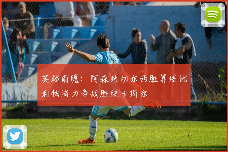 英超前瞻：阿森纳切尔西胜算堪忧利物浦力争战胜纽卡斯尔