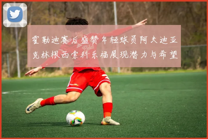 霍勒迪赛后盛赞年轻球员阿夫迪亚克林根西索科乐福展现潜力与希望