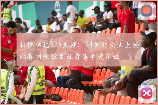 孙悦回忆NBA生涯：24岁时无法上场比赛训练强度让身体承受不住