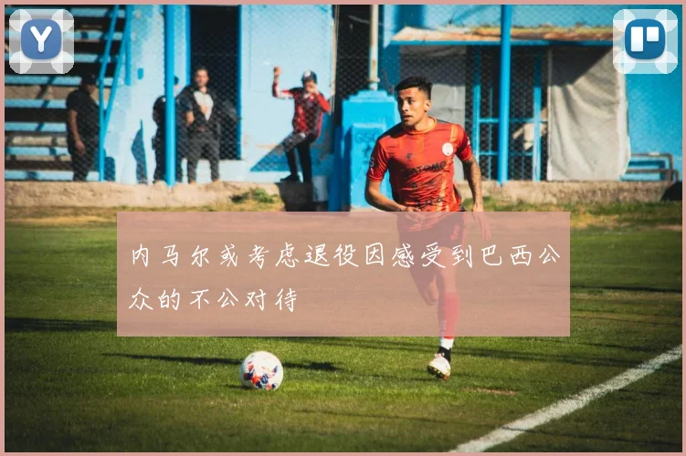 内马尔或考虑退役因感受到巴西公众的不公对待