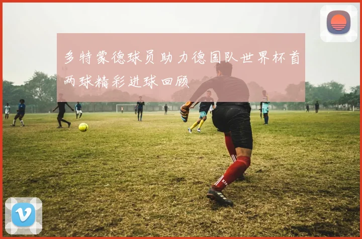 多特蒙德球员助力德国队世界杯首两球精彩进球回顾
