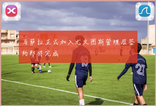 马萨拉正式加入尤文图斯管理层签约即将完成