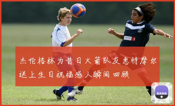 杰伦格林为昔日火箭队友惠特摩尔送上生日祝福感人瞬间回顾