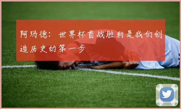 阿玛德：世界杯首战胜利是我们创造历史的第一步